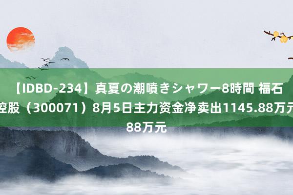 【IDBD-234】真夏の潮噴きシャワー8時間 福石控股（300071）8月5日主力资金净卖出1145.88万元