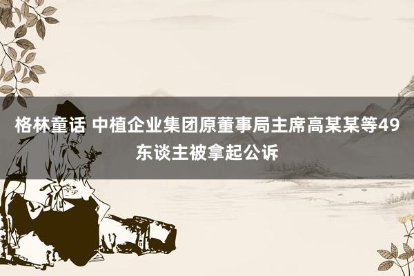 格林童话 中植企业集团原董事局主席高某某等49东谈主被拿起公诉