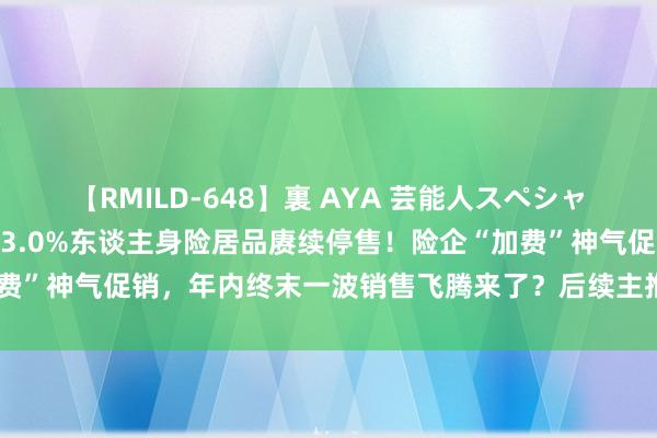 【RMILD-648】裏 AYA 芸能人スペシャル 窗口期已不及1个月，3.0%东谈主身险居品赓续停售！险企“加费”神气促销，年内终末一波销售飞腾来了？后续主推居品将由谁接棒？