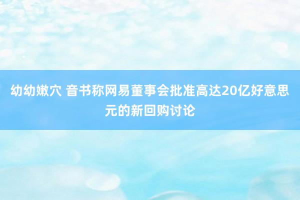 幼幼嫩穴 音书称网易董事会批准高达20亿好意思元的新回购讨论