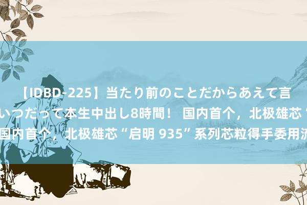 【IDBD-225】当たり前のことだからあえて言わなかったけど…IPはいつだって本生中出し8時間！ 国内首个，北极雄芯“启明 935”系列芯粒得手委用流片