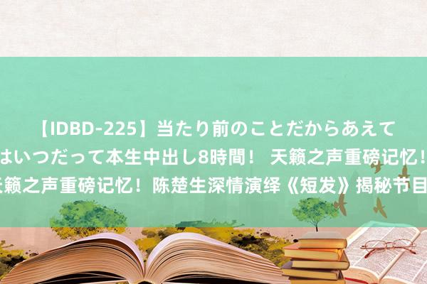 【IDBD-225】当たり前のことだからあえて言わなかったけど…IPはいつだって本生中出し8時間！ 天籁之声重磅记忆！陈楚生深情演绎《短发》揭秘节目精彩看点