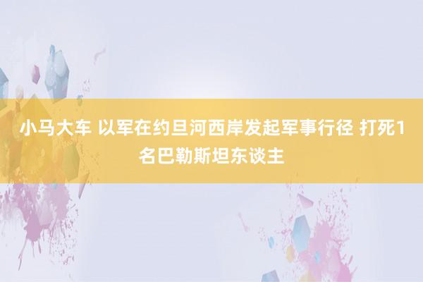 小马大车 以军在约旦河西岸发起军事行径 打死1名巴勒斯坦东谈主