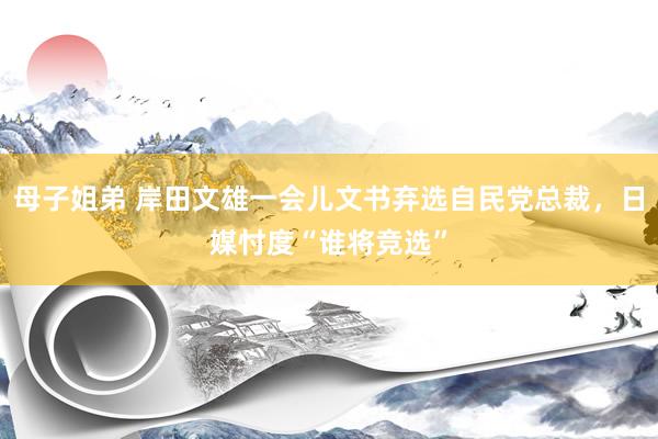 母子姐弟 岸田文雄一会儿文书弃选自民党总裁，日媒忖度“谁将竞选”