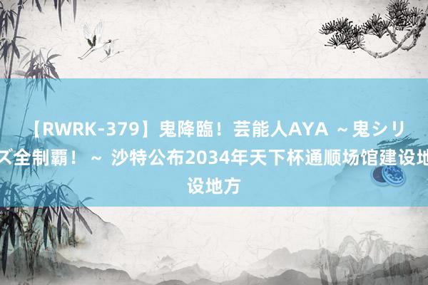 【RWRK-379】鬼降臨！芸能人AYA ～鬼シリーズ全制覇！～ 沙特公布2034年天下杯通顺场馆建设地方