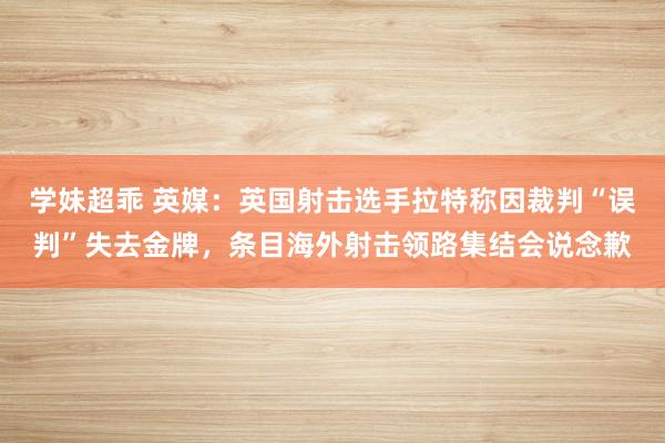 学妹超乖 英媒：英国射击选手拉特称因裁判“误判”失去金牌，条目海外射击领路集结会说念歉