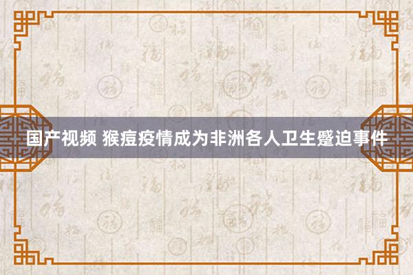 国产视频 猴痘疫情成为非洲各人卫生蹙迫事件