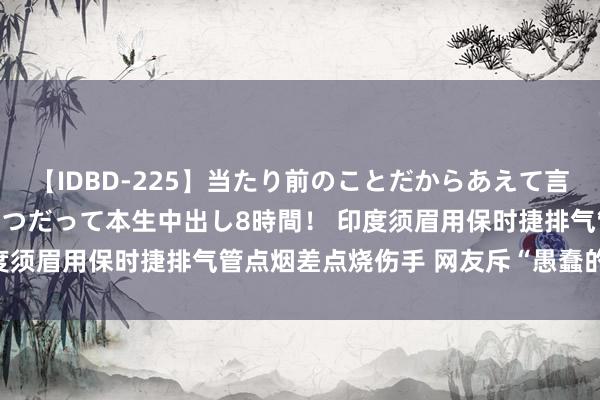 【IDBD-225】当たり前のことだからあえて言わなかったけど…IPはいつだって本生中出し8時間！ 印度须眉用保时捷排气管点烟差点烧伤手 网友斥“愚蠢的游戏”