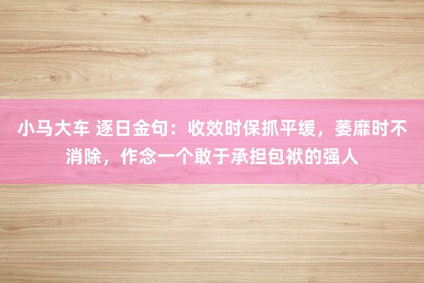 小马大车 逐日金句：收效时保抓平缓，萎靡时不消除，作念一个敢于承担包袱的强人