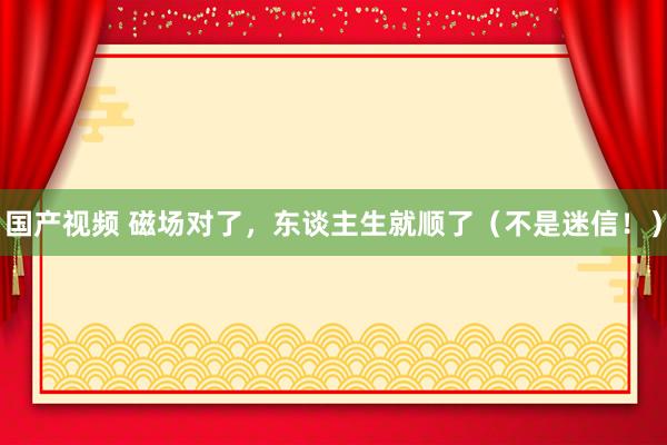 国产视频 磁场对了，东谈主生就顺了（不是迷信！）