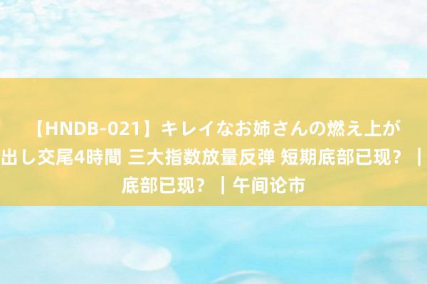 【HNDB-021】キレイなお姉さんの燃え上がる本物中出し交尾4時間 三大指数放量反弹 短期底部已现？｜午间论市