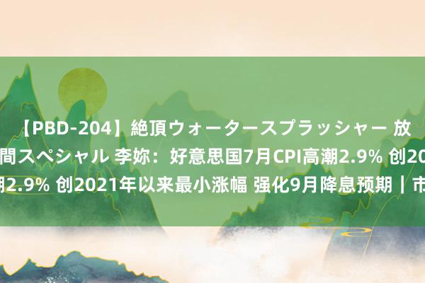 【PBD-204】絶頂ウォータースプラッシャー 放尿＆潮吹き大噴射8時間スペシャル 李妳：好意思国7月CPI高潮2.9% 创2021年以来最小涨幅 强化9月降息预期｜市集直通线