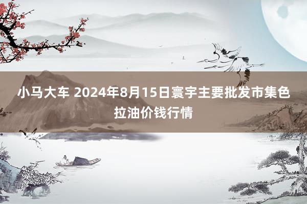 小马大车 2024年8月15日寰宇主要批发市集色拉油价钱行情