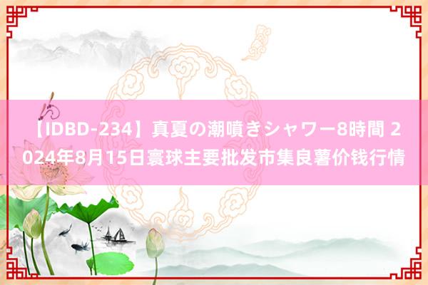 【IDBD-234】真夏の潮噴きシャワー8時間 2024年8月15日寰球主要批发市集良薯价钱行情