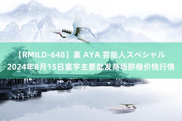 【RMILD-648】裏 AYA 芸能人スペシャル 2024年8月15日寰宇主要批发商场脐橙价钱行情