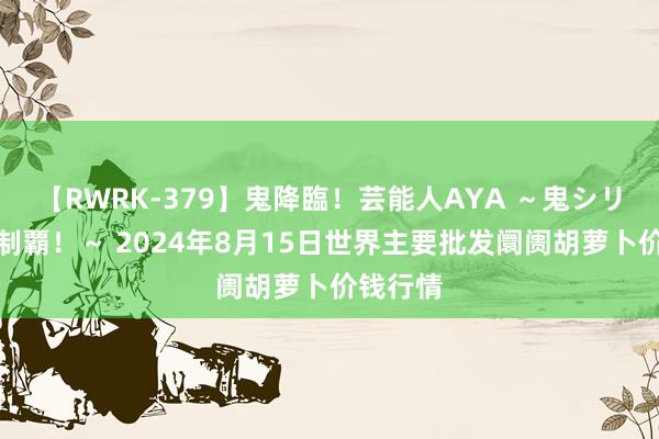 【RWRK-379】鬼降臨！芸能人AYA ～鬼シリーズ全制覇！～ 2024年8月15日世界主要批发阛阓胡萝卜价钱行情