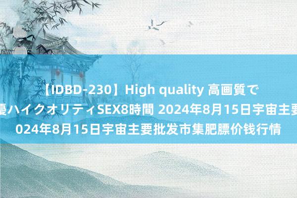 【IDBD-230】High quality 高画質で魅せます！究極のIP女優ハイクオリティSEX8時間 2024年8月15日宇宙主要批发市集肥膘价钱行情