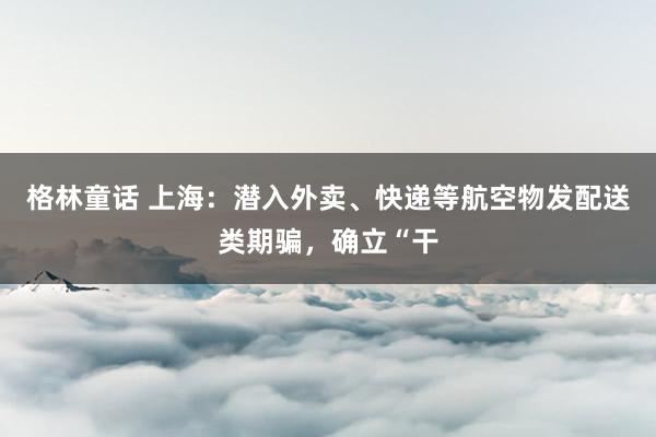 格林童话 上海：潜入外卖、快递等航空物发配送类期骗，确立“干