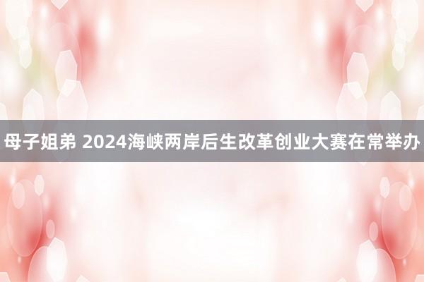 母子姐弟 2024海峡两岸后生改革创业大赛在常举办