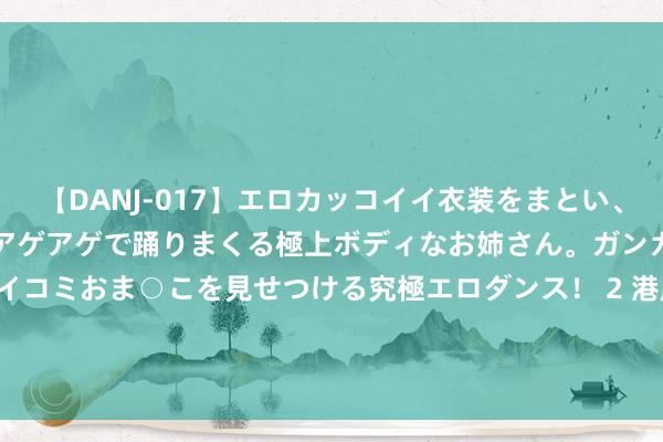 【DANJ-017】エロカッコイイ衣装をまとい、エグイポーズでテンションアゲアゲで踊りまくる極上ボディなお姉さん。ガンガンに腰を振り、クイコミおま○こを見せつける究極エロダンス！ 2 港股异动 | 中信国外电讯(01883)午后涨近4% 上半年纯利同比下跌36.9% 派息同比抓平