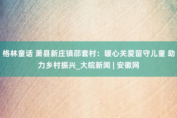 格林童话 萧县新庄镇邵套村：暖心关爱留守儿童 助力乡村振兴_大皖新闻 | 安徽网