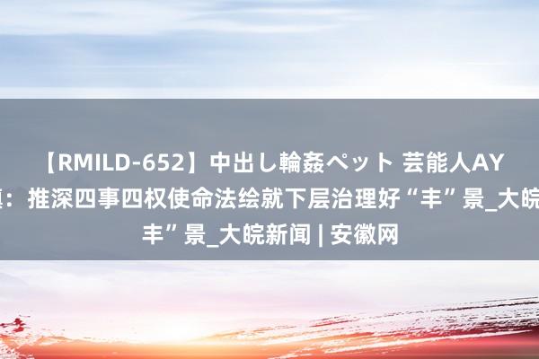 【RMILD-652】中出し輪姦ペット 芸能人AYA 肥西丰乐镇：推深四事四权使命法绘就下层治理好“丰”景_大皖新闻 | 安徽网