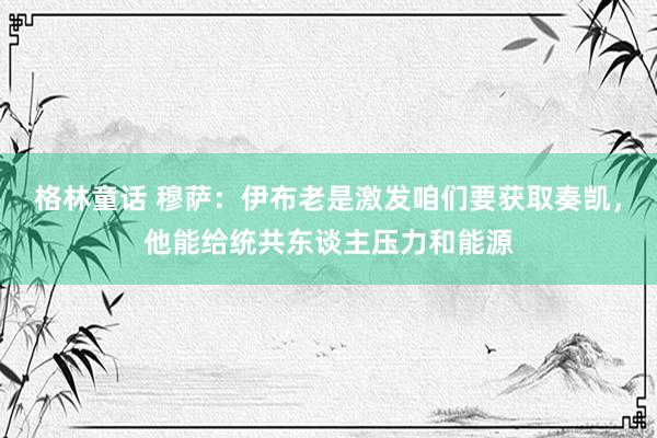 格林童话 穆萨：伊布老是激发咱们要获取奏凯，他能给统共东谈主压力和能源