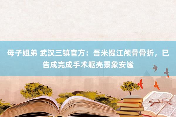 母子姐弟 武汉三镇官方：吾米提江颅骨骨折，已告成完成手术躯壳景象安谧