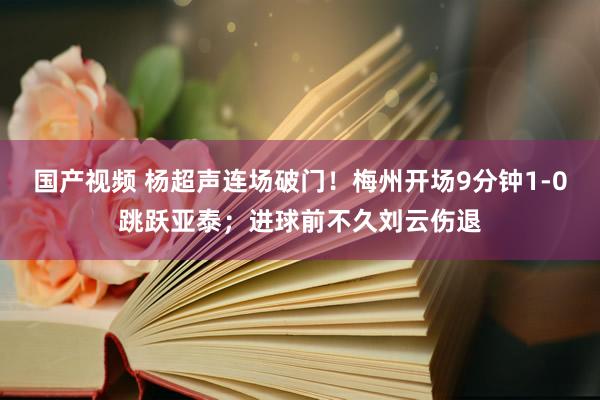 国产视频 杨超声连场破门！梅州开场9分钟1-0跳跃亚泰；进球前不久刘云伤退