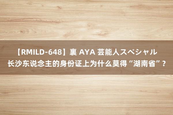 【RMILD-648】裏 AYA 芸能人スペシャル 长沙东说念主的身份证上为什么莫得“湖南省”？