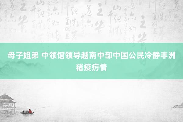 母子姐弟 中领馆领导越南中部中国公民冷静非洲猪疫疠情