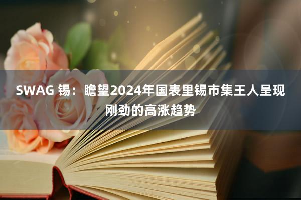 SWAG 锡：瞻望2024年国表里锡市集王人呈现刚劲的高涨趋势