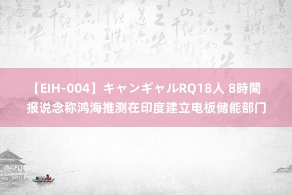 【EIH-004】キャンギャルRQ18人 8時間 报说念称鸿海推测在印度建立电板储能部门