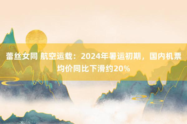 蕾丝女同 航空运载：2024年暑运初期，国内机票均价同比下滑约20%