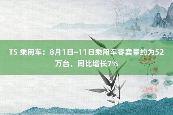 TS 乘用车：8月1日~11日乘用车零卖量约为52万台，同比增长7%