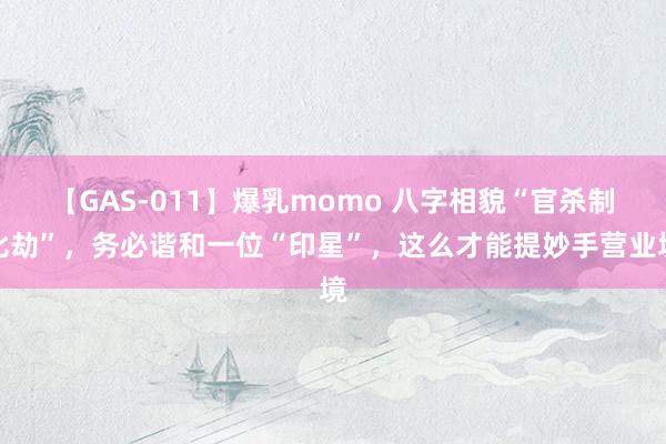 【GAS-011】爆乳momo 八字相貌“官杀制比劫”，务必谐和一位“印星”，这么才能提妙手营业境