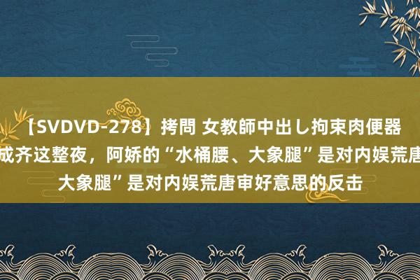 【SVDVD-278】拷問 女教師中出し拘束肉便器 仁科百華 RISA 成齐这整夜，阿娇的“水桶腰、大象腿”是对内娱荒唐审好意思的反击