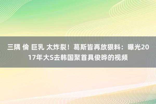 三隅 倫 巨乳 太炸裂！葛斯皆再放狠料：曝光2017年大S去韩国聚首具俊晔的视频