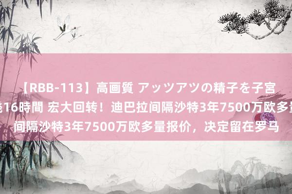 【RBB-113】高画質 アッツアツの精子を子宮に孕ませ中出し120発16時間 宏大回转！迪巴拉间隔沙特3年7500万欧多量报价，决定留在罗马