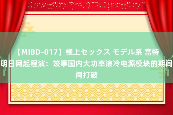 【MIBD-017】極上セックス モデル系 富特科技明日网起程演：竣事国内大功率液冷电源模块的期间打破