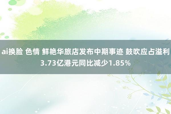 ai换脸 色情 鲜艳华旅店发布中期事迹 鼓吹应占溢利3.73亿港元同比减少1.85%