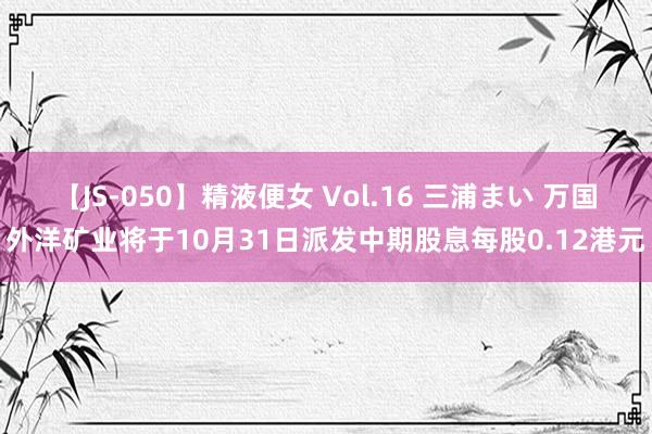 【JS-050】精液便女 Vol.16 三浦まい 万国外洋矿业将于10月31日派发中期股息每股0.12港元