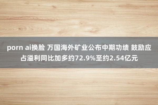 porn ai换脸 万国海外矿业公布中期功绩 鼓励应占溢利同比加多约72.9%至约2.54亿元