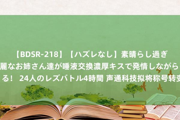 【BDSR-218】【ハズレなし】素晴らし過ぎる美女レズ。 ガチで綺麗なお姉さん達が唾液交換濃厚キスで発情しながらイキまくる！ 24人のレズバトル4時間 声通科技拟将称号转变为“湖北声通科技股份有限公司”