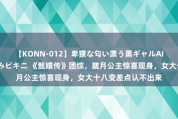 【KONN-012】卑猥な匂い漂う黒ギャルAIKAの中出しグイ込みビキニ 《甄嬛传》团综，胧月公主惊喜现身，女大十八变差点认不出来