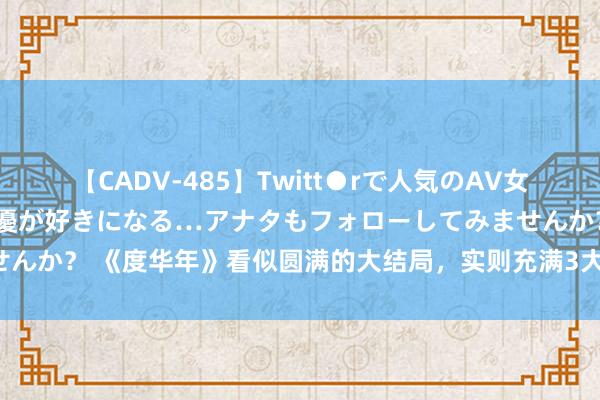 【CADV-485】Twitt●rで人気のAV女優 SNSでますますAV女優が好きになる…アナタもフォローしてみませんか？ 《度华年》看似圆满的大结局，实则充满3大遗憾，苏容卿意难平！