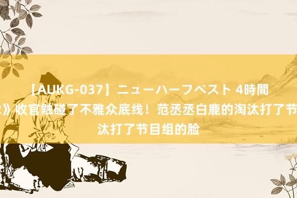 【AUKG-037】ニューハーフベスト 4時間 《跑男12》收官触碰了不雅众底线！范丞丞白鹿的淘汰打了节目组的脸