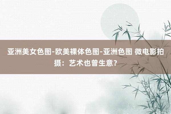 亚洲美女色图-欧美裸体色图-亚洲色图 微电影拍摄：艺术也曾生意？