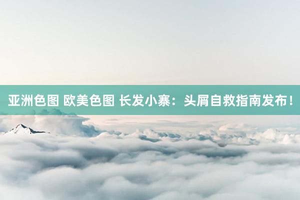 亚洲色图 欧美色图 长发小寨：头屑自救指南发布！