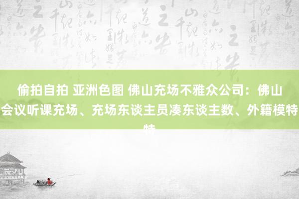 偷拍自拍 亚洲色图 佛山充场不雅众公司：佛山会议听课充场、充场东谈主员凑东谈主数、外籍模特